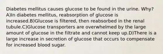 Diabetes mellitus causes glucose to be found in the urine. Why? A)In diabetes mellitus, reabsorption of glucose is increased.B)Glucose is filtered, then reabsorbed in the renal tubule.C)Glucose transporters are overwhelmed by the large amount of glucose in the filtrate and cannot keep up.D)There is a large increase in secretion of glucose that occurs to compensate for increased blood sugar.