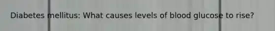 Diabetes mellitus: What causes levels of blood glucose to rise?