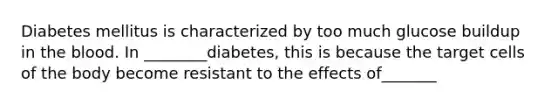 Diabetes mellitus is characterized by too much glucose buildup in <a href='https://www.questionai.com/knowledge/k7oXMfj7lk-the-blood' class='anchor-knowledge'>the blood</a>. In ________diabetes, this is because the target cells of the body become resistant to the effects of_______