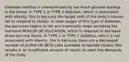 Diabetes mellitus is characterized by too much glucose buildup in the blood. In TYPE 1 or TYPE 2 diabetes, which is associated with obesity, this is because the target cells of the body's tissues fail to respond to insulin. In later stages of this type of diabetes, the pancreas begins to fail and eventually stops secreting the hormone INSULIN OR GLUCAGON, which is required to decrease blood glucose levels. In TYPE 1 or TYPE 2 diabetes, which is not associated with obesity, this is because there are a decreased number of ALPHA OR BETA cells available to secrete insulin; this results in an insufficient amount of insulin to meet the demands of the body.