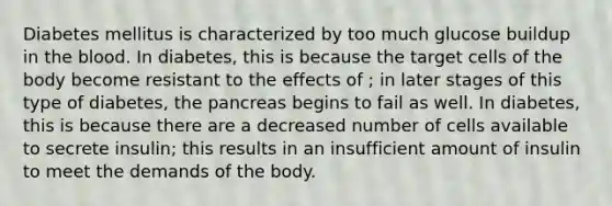 Diabetes mellitus is characterized by too much glucose buildup in the blood. In diabetes, this is because the target cells of the body become resistant to the effects of ; in later stages of this type of diabetes, the pancreas begins to fail as well. In diabetes, this is because there are a decreased number of cells available to secrete insulin; this results in an insufficient amount of insulin to meet the demands of the body.