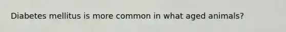 Diabetes mellitus is more common in what aged animals?