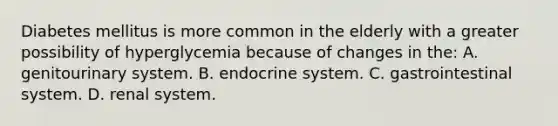 Diabetes mellitus is more common in the elderly with a greater possibility of hyperglycemia because of changes in​ the: A. genitourinary system. B. endocrine system. C. gastrointestinal system. D. renal system.