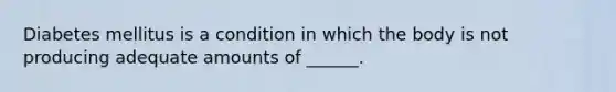 Diabetes mellitus is a condition in which the body is not producing adequate amounts of ______.