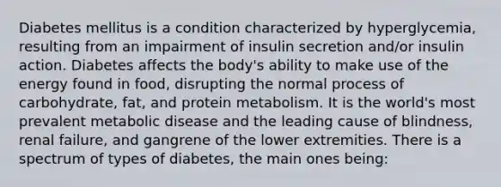 Diabetes mellitus is a condition characterized by hyperglycemia, resulting from an impairment of insulin secretion and/or insulin action. Diabetes affects the body's ability to make use of the energy found in food, disrupting the normal process of carbohydrate, fat, and protein metabolism. It is the world's most prevalent metabolic disease and the leading cause of blindness, renal failure, and gangrene of the lower extremities. There is a spectrum of types of diabetes, the main ones being: