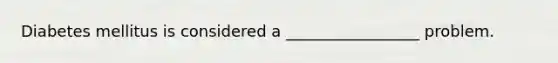 Diabetes mellitus is considered a _________________ problem.