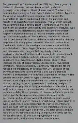 Diabetes mellitus Diabetes mellitus (DM) describes a group of metabolic diseases that are characterized by chronic hyperglycemia (elevated blood glucose levels). The two most common forms are type 1 and type 2 diabetes mellitus. Type 1 is the result of an autoimmune response that triggers the destruction of insulin-producing β cells in the pancreas and results in an absolute insulin deficiency. Type 2, which is much more common, has a strong genetic component as well as a significant association with obesity and sedentary lifestyles. Type 2 diabetes is characterized by insulin resistance (insufficient response of peripheral cells to insulin) and pancreatic β cell dysfunction (impaired insulin secretion), resulting in relative insulin deficiency. This form of diabetes usually remains clinically inapparent for many years. However, abnormal metabolism (prediabetic state or impaired glucose intolerance), which is associated with chronic hyperglycemia, causes microvascular and macrovascular changes that eventually result in cardiovascular, renal, retinal, and neurological complications. In addition, type 2 diabetic patients often present with other conditions (e.g. hypertension, dyslipidemia, obesity) that increase the risk of cardiovascular disease (e.g., myocardial infarction). Renal insufficiency is primarily responsible for the reduced life expectancy of patients with DM. Because of the chronic, progressive nature of type 1 and type 2 diabetes mellitus, a comprehensive treatment approach is necessary. The primary treatment goals for type 2 diabetes are the normalization of glucose metabolism and the management of risk factors (e.g., arterial hypertension). In theory, weight normalization, physical activity, and a balanced diet should be sufficient to prevent the manifestation of diabetes in prediabetic patients or delay the progression of disease in diabetic patients. Unfortunately, these general measures alone are rarely successful, and treatment with oral antidiabetic drugs and/or insulin injections is often required for optimal glycemic control. In type 1 diabetes, insulinreplacement therapy is essential and patients must learn to coordinate insulin injections and dietary carbohydrates. Both type 1 and type 2 diabetic patients require regular self-management training to improve glycemic control, reduce the risk of life-threatening hypoglycemia or hyperglycemia, and prevent diabetic complications.