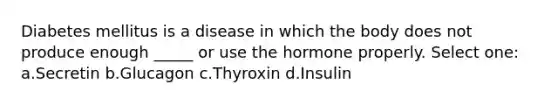 Diabetes mellitus is a disease in which the body does not produce enough _____ or use the hormone properly. Select one: a.Secretin b.Glucagon c.Thyroxin d.Insulin