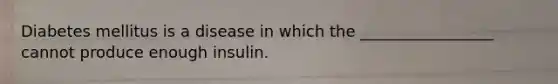 Diabetes mellitus is a disease in which the _________________ cannot produce enough insulin.