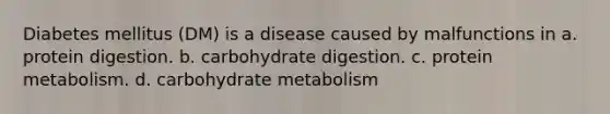 Diabetes mellitus (DM) is a disease caused by malfunctions in a. protein digestion. b. carbohydrate digestion. c. protein metabolism. d. carbohydrate metabolism