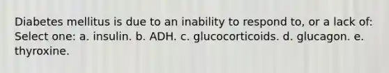 Diabetes mellitus is due to an inability to respond to, or a lack of: Select one: a. insulin. b. ADH. c. glucocorticoids. d. glucagon. e. thyroxine.