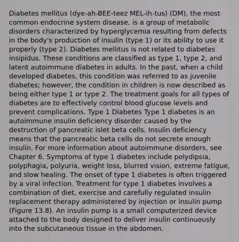 Diabetes mellitus (dye-ah-BEE-teez MEL-ih-tus) (DM), the most common <a href='https://www.questionai.com/knowledge/k97r8ZsIZg-endocrine-system' class='anchor-knowledge'>endocrine system</a> disease, is a group of metabolic disorders characterized by hyperglycemia resulting from defects in the body's production of insulin (type 1) or its ability to use it properly (type 2). Diabetes mellitus is not related to diabetes insipidus. These conditions are classified as type 1, type 2, and latent autoimmune diabetes in adults. In the past, when a child developed diabetes, this condition was referred to as juvenile diabetes; however, the condition in children is now described as being either type 1 or type 2. The treatment goals for all types of diabetes are to effectively control blood glucose levels and prevent complications. Type 1 Diabetes Type 1 diabetes is an autoimmune insulin deficiency disorder caused by the destruction of pancreatic islet beta cells. Insulin deficiency means that the pancreatic beta cells do not secrete enough insulin. For more information about autoimmune disorders, see Chapter 6. Symptoms of type 1 diabetes include polydipsia, polyphagia, polyuria, weight loss, blurred vision, extreme fatigue, and slow healing. The onset of type 1 diabetes is often triggered by a viral infection. Treatment for type 1 diabetes involves a combination of diet, exercise and carefully regulated insulin replacement therapy administered by injection or insulin pump (Figure 13.8). An insulin pump is a small computerized device attached to the body designed to deliver insulin continuously into the subcutaneous tissue in the abdomen.