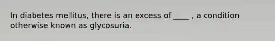 In diabetes mellitus, there is an excess of ____ , a condition otherwise known as glycosuria.