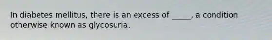 In diabetes mellitus, there is an excess of _____, a condition otherwise known as glycosuria.