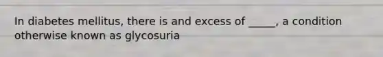 In diabetes mellitus, there is and excess of _____, a condition otherwise known as glycosuria