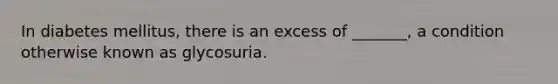 In diabetes mellitus, there is an excess of _______, a condition otherwise known as glycosuria.