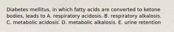 Diabetes mellitus, in which fatty acids are converted to ketone bodies, leads to A. respiratory acidosis. B. respiratory alkalosis. C. metabolic acidosis. D. metabolic alkalosis. E. urine retention