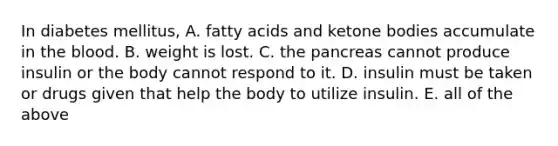 In diabetes mellitus, A. fatty acids and ketone bodies accumulate in the blood. B. weight is lost. C. the pancreas cannot produce insulin or the body cannot respond to it. D. insulin must be taken or drugs given that help the body to utilize insulin. E. all of the above