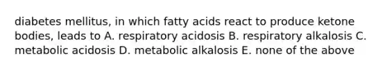 diabetes mellitus, in which fatty acids react to produce ketone bodies, leads to A. respiratory acidosis B. respiratory alkalosis C. metabolic acidosis D. metabolic alkalosis E. none of the above