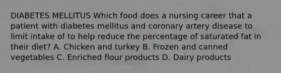 DIABETES MELLITUS Which food does a nursing career that a patient with diabetes mellitus and coronary artery disease to limit intake of to help reduce the percentage of saturated fat in their diet? A. Chicken and turkey B. Frozen and canned vegetables C. Enriched flour products D. Dairy products