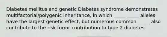 Diabetes mellitus and genetic Diabetes syndrome demonstrates multifactorial/polygenic inheritance, in which _____ _____ alleles have the largest genetic effect, but numerous common _____ also contribute to the risk for/or contribution to type 2 diabetes.