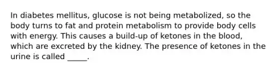 In diabetes mellitus, glucose is not being metabolized, so the body turns to fat and protein metabolism to provide body cells with energy. This causes a build-up of ketones in <a href='https://www.questionai.com/knowledge/k7oXMfj7lk-the-blood' class='anchor-knowledge'>the blood</a>, which are excreted by the kidney. The presence of ketones in the urine is called _____.