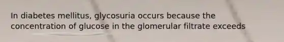 In diabetes mellitus, glycosuria occurs because the concentration of glucose in the glomerular filtrate exceeds