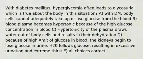 With diabetes mellitus, hyperglycemia often leads to glycosuria, which is true about the body in this situation? A) with DM, body cells cannot adequately take up or use glucose from <a href='https://www.questionai.com/knowledge/k7oXMfj7lk-the-blood' class='anchor-knowledge'>the blood</a> B) blood plasma becomes hypertonic because of the high glucose concentration in blood C) Hypertonicity of the plasma draws water out of body cells and results in their dehydration D) because of high Amit of glucose in blood, the kidneys begin to lose glucose in urine. H20 follows glucose, resulting in excessive urination and extreme thirst E) all choices correct