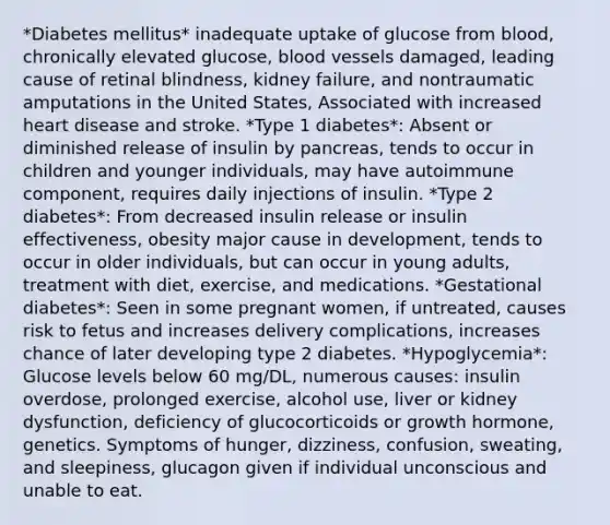 *Diabetes mellitus* inadequate uptake of glucose from blood, chronically elevated glucose, blood vessels damaged, leading cause of retinal blindness, kidney failure, and nontraumatic amputations in the United States, Associated with increased heart disease and stroke. *Type 1 diabetes*: Absent or diminished release of insulin by pancreas, tends to occur in children and younger individuals, may have autoimmune component, requires daily injections of insulin. *Type 2 diabetes*: From decreased insulin release or insulin effectiveness, obesity major cause in development, tends to occur in older individuals, but can occur in young adults, treatment with diet, exercise, and medications. *Gestational diabetes*: Seen in some pregnant women, if untreated, causes risk to fetus and increases delivery complications, increases chance of later developing type 2 diabetes. *Hypoglycemia*: Glucose levels below 60 mg/DL, numerous causes: insulin overdose, prolonged exercise, alcohol use, liver or kidney dysfunction, deficiency of glucocorticoids or growth hormone, genetics. Symptoms of hunger, dizziness, confusion, sweating, and sleepiness, glucagon given if individual unconscious and unable to eat.