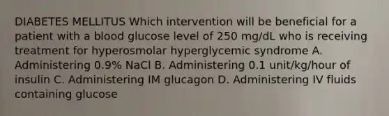 DIABETES MELLITUS Which intervention will be beneficial for a patient with a blood glucose level of 250 mg/dL who is receiving treatment for hyperosmolar hyperglycemic syndrome A. Administering 0.9% NaCl B. Administering 0.1 unit/kg/hour of insulin C. Administering IM glucagon D. Administering IV fluids containing glucose