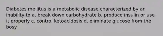 Diabetes mellitus is a metabolic disease characterized by an inability to a. break down carbohydrate b. produce insulin or use it properly c. control ketoacidosis d. eliminate glucose from the bosy