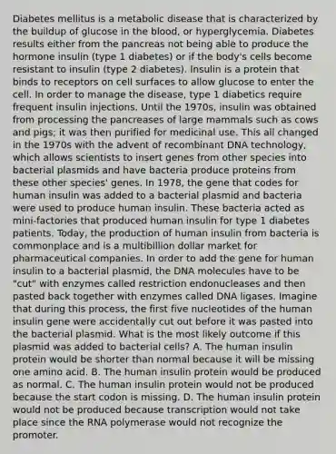 Diabetes mellitus is a metabolic disease that is characterized by the buildup of glucose in the blood, or hyperglycemia. Diabetes results either from the pancreas not being able to produce the hormone insulin (type 1 diabetes) or if the body's cells become resistant to insulin (type 2 diabetes). Insulin is a protein that binds to receptors on cell surfaces to allow glucose to enter the cell. In order to manage the disease, type 1 diabetics require frequent insulin injections. Until the 1970s, insulin was obtained from processing the pancreases of large mammals such as cows and pigs; it was then purified for medicinal use. This all changed in the 1970s with the advent of recombinant DNA technology, which allows scientists to insert genes from other species into bacterial plasmids and have bacteria produce proteins from these other species' genes. In 1978, the gene that codes for human insulin was added to a bacterial plasmid and bacteria were used to produce human insulin. These bacteria acted as mini-factories that produced human insulin for type 1 diabetes patients. Today, the production of human insulin from bacteria is commonplace and is a multibillion dollar market for pharmaceutical companies. In order to add the gene for human insulin to a bacterial plasmid, the DNA molecules have to be "cut" with enzymes called restriction endonucleases and then pasted back together with enzymes called DNA ligases. Imagine that during this process, the first five nucleotides of the human insulin gene were accidentally cut out before it was pasted into the bacterial plasmid. What is the most likely outcome if this plasmid was added to bacterial cells? A. The human insulin protein would be shorter than normal because it will be missing one amino acid. B. The human insulin protein would be produced as normal. C. The human insulin protein would not be produced because the start codon is missing. D. The human insulin protein would not be produced because transcription would not take place since the RNA polymerase would not recognize the promoter.