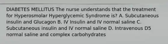 DIABETES MELLITUS The nurse understands that the treatment for Hyperosmolar Hyperglycemic Syndrome is? A. Subcutaneous insulin and Glucagon B. IV Insulin and IV normal saline C. Subcutaneous insulin and IV normal saline D. Intravenous D5 normal saline and complex carbohydrates