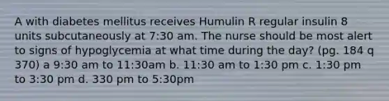 A with diabetes mellitus receives Humulin R regular insulin 8 units subcutaneously at 7:30 am. The nurse should be most alert to signs of hypoglycemia at what time during the day? (pg. 184 q 370) a 9:30 am to 11:30am b. 11:30 am to 1:30 pm c. 1:30 pm to 3:30 pm d. 330 pm to 5:30pm