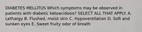 DIABETES MELLITUS Which symptoms may be observed in patients with diabetic ketoacidosis? SELECT ALL THAT APPLY. A. Lethargy B. Flushed, moist skin C. Hypoventilation D. Soft and sunken eyes E. Sweet fruity odor of breath