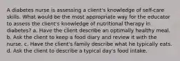 A diabetes nurse is assessing a client's knowledge of self-care skills. What would be the most appropriate way for the educator to assess the client's knowledge of nutritional therapy in diabetes? a. Have the client describe an optimally healthy meal. b. Ask the client to keep a food diary and review it with the nurse. c. Have the client's family describe what he typically eats. d. Ask the client to describe a typical day's food intake.