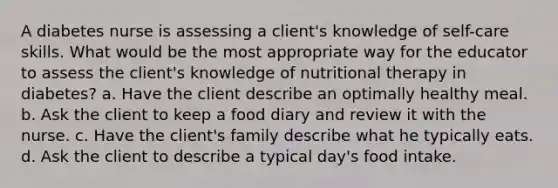 A diabetes nurse is assessing a client's knowledge of self-care skills. What would be the most appropriate way for the educator to assess the client's knowledge of nutritional therapy in diabetes? a. Have the client describe an optimally healthy meal. b. Ask the client to keep a food diary and review it with the nurse. c. Have the client's family describe what he typically eats. d. Ask the client to describe a typical day's food intake.