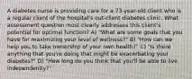 A diabetes nurse is providing care for a 73-year-old client who is a regular client of the hospital's out-client diabetes clinic. What assessment question most clearly addresses this client's potential for optimal function? A) "What are some goals that you have for maximizing your level of wellness?" B) "How can we help you to take ownership of your own health?" C) "Is there anything that you're doing that might be exacerbating your diabetes?" D) "How long do you think that you'll be able to live independently?"