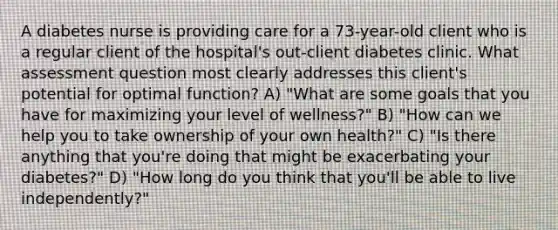 A diabetes nurse is providing care for a 73-year-old client who is a regular client of the hospital's out-client diabetes clinic. What assessment question most clearly addresses this client's potential for optimal function? A) "What are some goals that you have for maximizing your level of wellness?" B) "How can we help you to take ownership of your own health?" C) "Is there anything that you're doing that might be exacerbating your diabetes?" D) "How long do you think that you'll be able to live independently?"