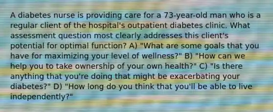 A diabetes nurse is providing care for a 73-year-old man who is a regular client of the hospital's outpatient diabetes clinic. What assessment question most clearly addresses this client's potential for optimal function? A) "What are some goals that you have for maximizing your level of wellness?" B) "How can we help you to take ownership of your own health?" C) "Is there anything that you're doing that might be exacerbating your diabetes?" D) "How long do you think that you'll be able to live independently?"