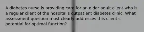 A diabetes nurse is providing care for an older adult client who is a regular client of the hospital's outpatient diabetes clinic. What assessment question most clearly addresses this client's potential for optimal function?