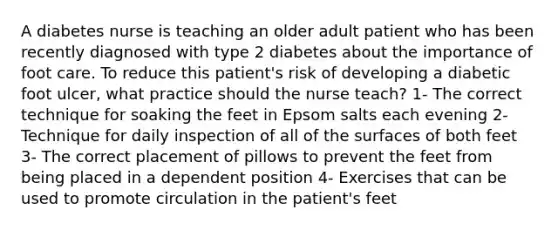 A diabetes nurse is teaching an older adult patient who has been recently diagnosed with type 2 diabetes about the importance of foot care. To reduce this patient's risk of developing a diabetic foot ulcer, what practice should the nurse teach? 1- The correct technique for soaking the feet in Epsom salts each evening 2- Technique for daily inspection of all of the surfaces of both feet 3- The correct placement of pillows to prevent the feet from being placed in a dependent position 4- Exercises that can be used to promote circulation in the patient's feet