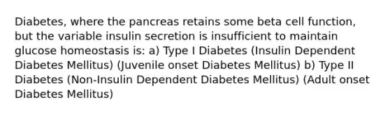 Diabetes, where <a href='https://www.questionai.com/knowledge/kITHRba4Cd-the-pancreas' class='anchor-knowledge'>the pancreas</a> retains some beta cell function, but the variable <a href='https://www.questionai.com/knowledge/k0GXTxB7Xc-insulin-secretion' class='anchor-knowledge'>insulin secretion</a> is insufficient to maintain glucose homeostasis is: a) Type I Diabetes (Insulin Dependent Diabetes Mellitus) (Juvenile onset Diabetes Mellitus) b) Type II Diabetes (Non-Insulin Dependent Diabetes Mellitus) (Adult onset Diabetes Mellitus)