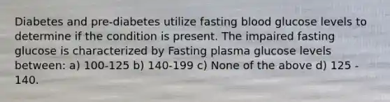 Diabetes and pre-diabetes utilize fasting blood glucose levels to determine if the condition is present. The impaired fasting glucose is characterized by Fasting plasma glucose levels between: a) 100-125 b) 140-199 c) None of the above d) 125 - 140.