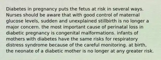 Diabetes in pregnancy puts the fetus at risk in several ways. Nurses should be aware that with good control of maternal glucose levels, sudden and unexplained stillbirth is no longer a major concern. the most important cause of perinatal loss in diabetic pregnancy is congenital malformations. infants of mothers with diabetes have the same risks for respiratory distress syndrome because of the careful monitoring. at birth, the neonate of a diabetic mother is no longer at any greater risk.