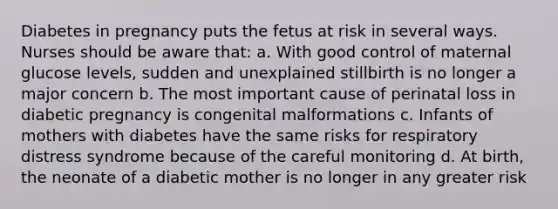 Diabetes in pregnancy puts the fetus at risk in several ways. Nurses should be aware that: a. With good control of maternal glucose levels, sudden and unexplained stillbirth is no longer a major concern b. The most important cause of perinatal loss in diabetic pregnancy is congenital malformations c. Infants of mothers with diabetes have the same risks for respiratory distress syndrome because of the careful monitoring d. At birth, the neonate of a diabetic mother is no longer in any greater risk