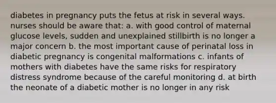 diabetes in pregnancy puts the fetus at risk in several ways. nurses should be aware that: a. with good control of maternal glucose levels, sudden and unexplained stillbirth is no longer a major concern b. the most important cause of perinatal loss in diabetic pregnancy is congenital malformations c. infants of mothers with diabetes have the same risks for respiratory distress syndrome because of the careful monitoring d. at birth the neonate of a diabetic mother is no longer in any risk