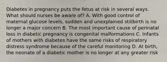 Diabetes in pregnancy puts the fetus at risk in several ways. What should nurses be aware of? A. With good control of maternal glucose levels, sudden and unexplained stillbirth is no longer a major concern B. The most important cause of perinatal loss in diabetic pregnancy is congenital malformations C. Infants of mothers with diabetes have the same risks of respiratory distress syndrome because of the careful monitoring D. At birth, the neonate of a diabetic mother is no longer at any greater risk