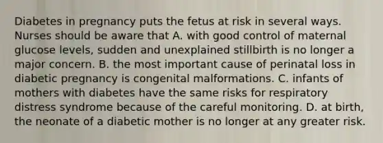 Diabetes in pregnancy puts the fetus at risk in several ways. Nurses should be aware that A. with good control of maternal glucose levels, sudden and unexplained stillbirth is no longer a major concern. B. the most important cause of perinatal loss in diabetic pregnancy is congenital malformations. C. infants of mothers with diabetes have the same risks for respiratory distress syndrome because of the careful monitoring. D. at birth, the neonate of a diabetic mother is no longer at any greater risk.