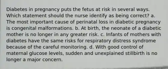 Diabetes in pregnancy puts the fetus at risk in several ways. Which statement should the nurse identify as being correct? a. The most important cause of perinatal loss in diabetic pregnancy is congenital malformations. b. At birth, the neonate of a diabetic mother is no longer in any greater risk. c. Infants of mothers with diabetes have the same risks for respiratory distress syndrome because of the careful monitoring. d. With good control of maternal glucose levels, sudden and unexplained stillbirth is no longer a major concern.